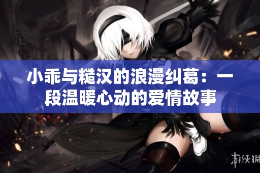 小乖与糙汉的浪漫纠葛：一段温暖心动的爱情故事