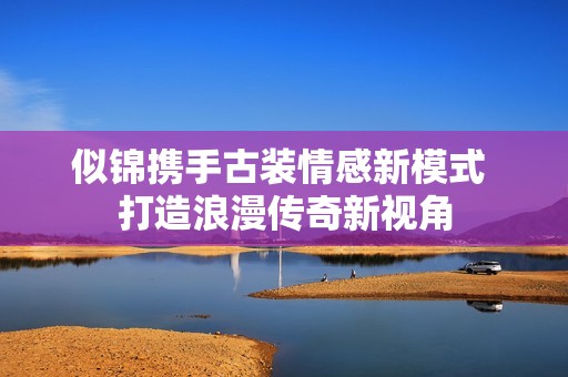 似锦携手古装情感新模式 打造浪漫传奇新视角