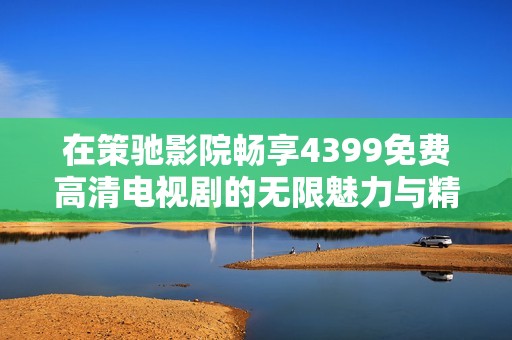 在策驰影院畅享4399免费高清电视剧的无限魅力与精彩片段