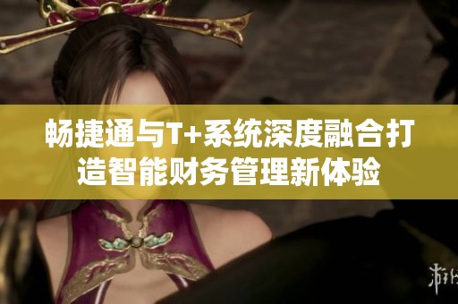 畅捷通与T+系统深度融合打造智能财务管理新体验