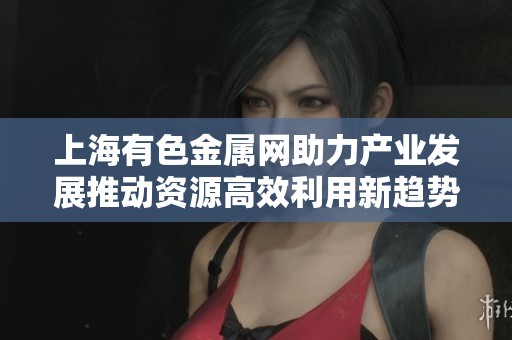 上海有色金属网助力产业发展推动资源高效利用新趋势