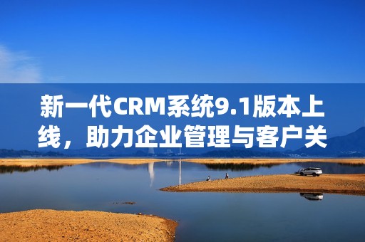 新一代CRM系统9.1版本上线，助力企业管理与客户关系优化