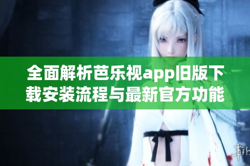 全面解析芭乐视app旧版下载安装流程与最新官方功能介绍