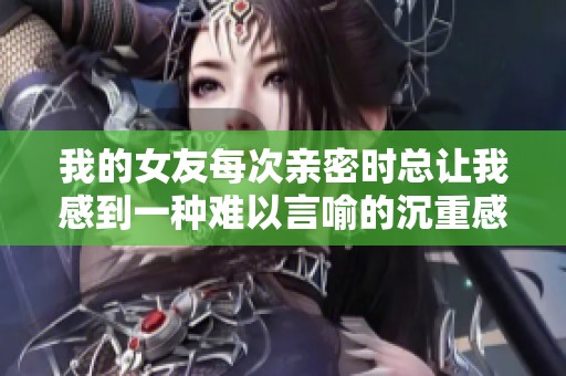 我的女友每次亲密时总让我感到一种难以言喻的沉重感