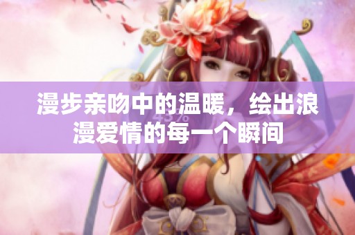 漫步亲吻中的温暖，绘出浪漫爱情的每一个瞬间