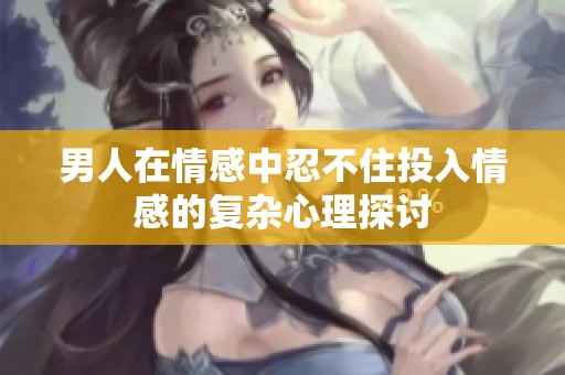 男人在情感中忍不住投入情感的复杂心理探讨