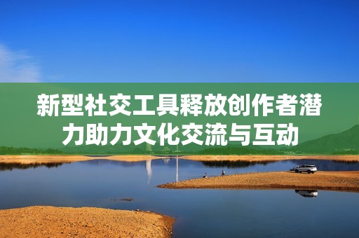 新型社交工具释放创作者潜力助力文化交流与互动