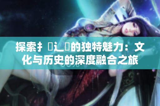 探索扌喿辶畐的独特魅力：文化与历史的深度融合之旅