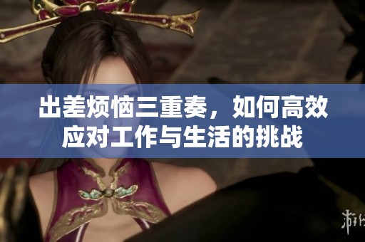 出差烦恼三重奏，如何高效应对工作与生活的挑战