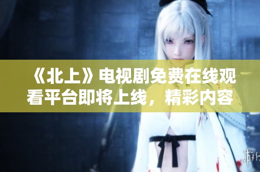 《北上》电视剧免费在线观看平台即将上线，精彩内容不容错过