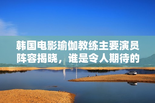 韩国电影瑜伽教练主要演员阵容揭晓，谁是令人期待的主演呢
