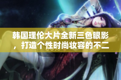 韩国理伦大片全新三色眼影，打造个性时尚妆容的不二之选