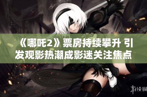 《哪吒2》票房持续攀升 引发观影热潮成影迷关注焦点