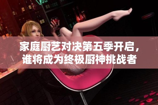 家庭厨艺对决第五季开启，谁将成为终极厨神挑战者