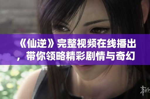 《仙逆》完整视频在线播出，带你领略精彩剧情与奇幻世界