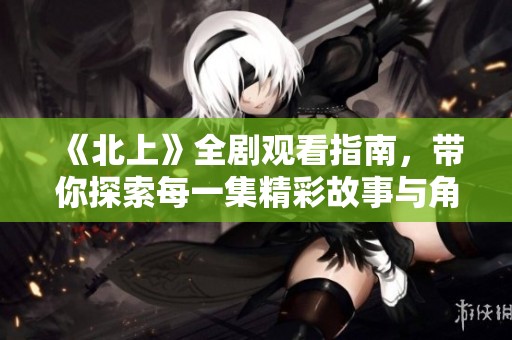 《北上》全剧观看指南，带你探索每一集精彩故事与角色发展