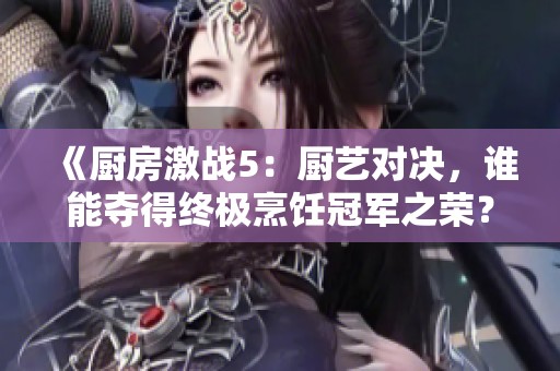 《厨房激战5：厨艺对决，谁能夺得终极烹饪冠军之荣？》