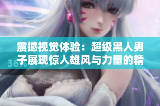 震撼视觉体验：超级黑人男子展现惊人雄风与力量的精彩时刻