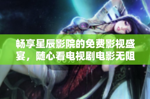 畅享星辰影院的免费影视盛宴，随心看电视剧电影无阻碍