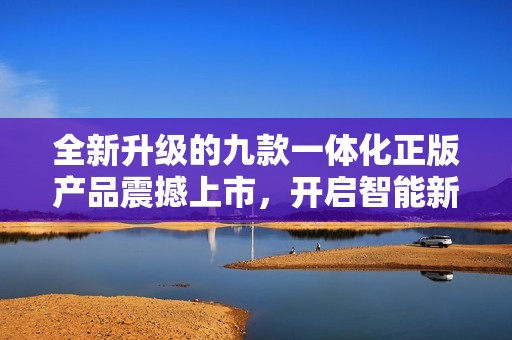全新升级的九款一体化正版产品震撼上市，开启智能新时代