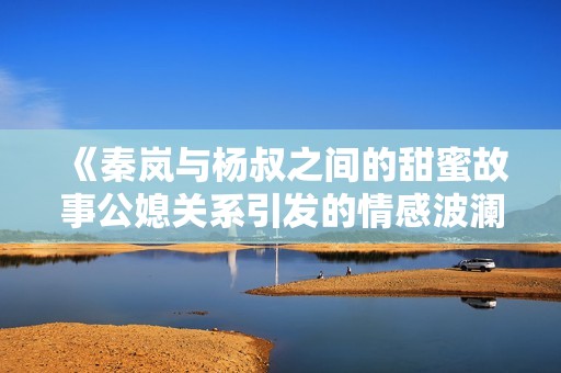 《秦岚与杨叔之间的甜蜜故事公媳关系引发的情感波澜》