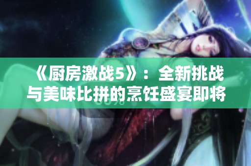 《厨房激战5》：全新挑战与美味比拼的烹饪盛宴即将开启