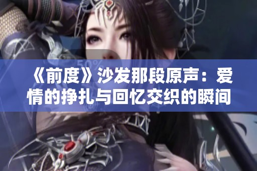 《前度》沙发那段原声：爱情的挣扎与回忆交织的瞬间感悟
