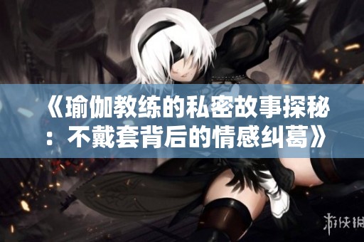 《瑜伽教练的私密故事探秘：不戴套背后的情感纠葛》