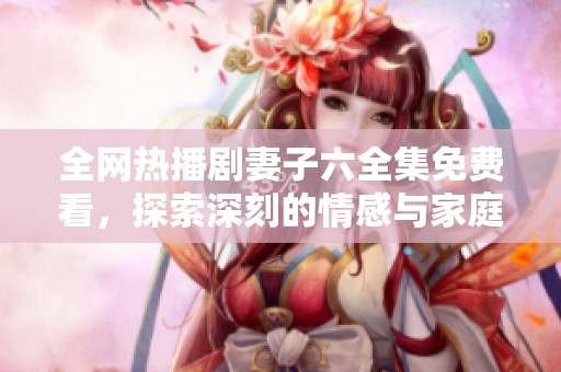 全网热播剧妻子六全集免费看，探索深刻的情感与家庭纠葛故事