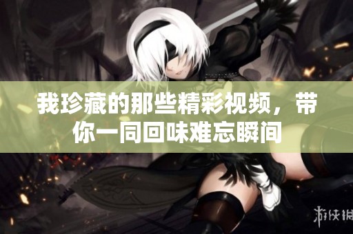我珍藏的那些精彩视频，带你一同回味难忘瞬间