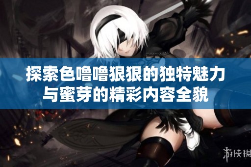 探索色噜噜狠狠的独特魅力与蜜芽的精彩内容全貌