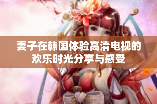 妻子在韩国体验高清电视的欢乐时光分享与感受