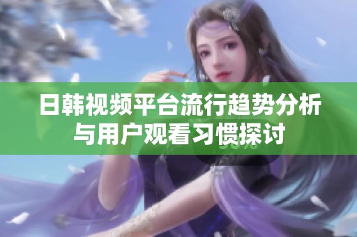 日韩视频平台流行趋势分析与用户观看习惯探讨
