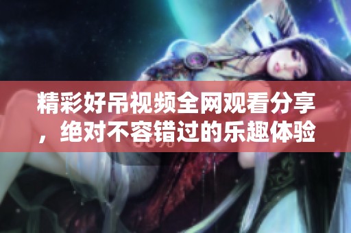 精彩好吊视频全网观看分享，绝对不容错过的乐趣体验