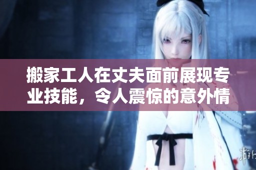 搬家工人在丈夫面前展现专业技能，令人震惊的意外情节揭秘