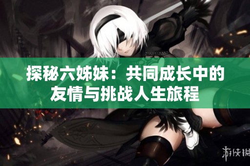 探秘六姊妹：共同成长中的友情与挑战人生旅程