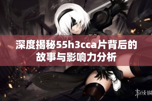 深度揭秘55h3cca片背后的故事与影响力分析