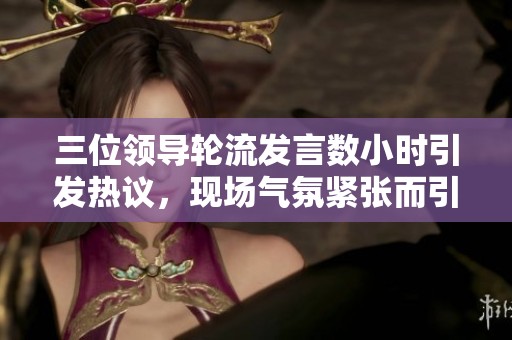 三位领导轮流发言数小时引发热议，现场气氛紧张而引人关注
