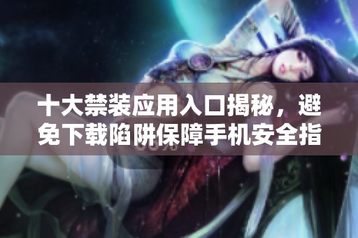 十大禁装应用入口揭秘，避免下载陷阱保障手机安全指南 