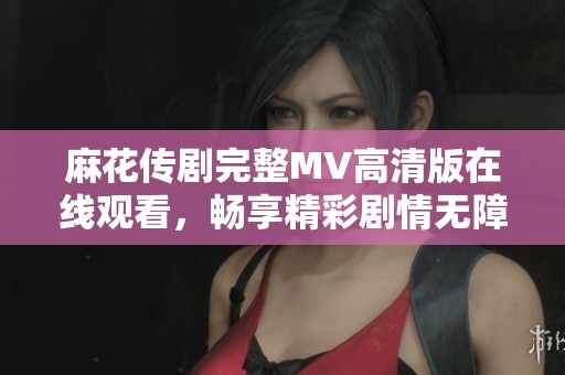 麻花传剧完整MV高清版在线观看，畅享精彩剧情无障碍体验