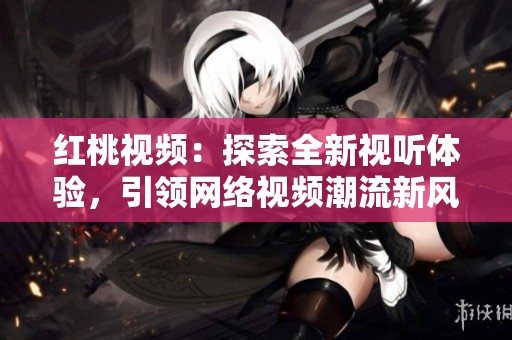 红桃视频：探索全新视听体验，引领网络视频潮流新风尚