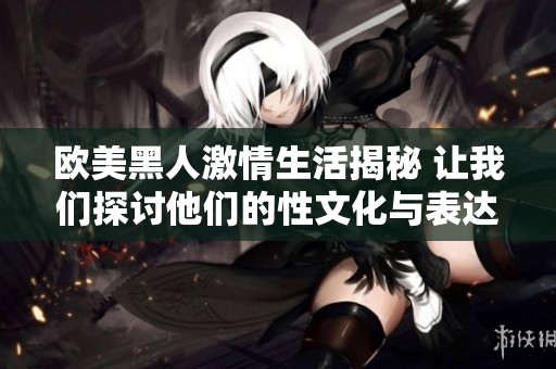 欧美黑人激情生活揭秘 让我们探讨他们的性文化与表达方式