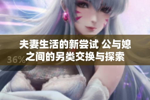 夫妻生活的新尝试 公与媳之间的另类交换与探索