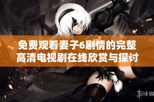 免费观看妻子6剧情的完整高清电视剧在线欣赏与探讨