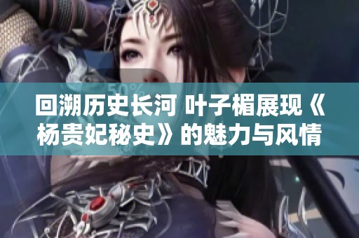 回溯历史长河 叶子楣展现《杨贵妃秘史》的魅力与风情