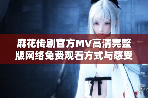 麻花传剧官方MV高清完整版网络免费观看方式与感受分享
