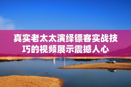 真实老太太演绎镖客实战技巧的视频展示震撼人心