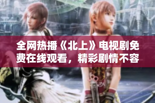 全网热播《北上》电视剧免费在线观看，精彩剧情不容错过