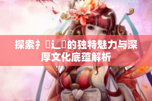 探索扌喿辶畐的独特魅力与深厚文化底蕴解析