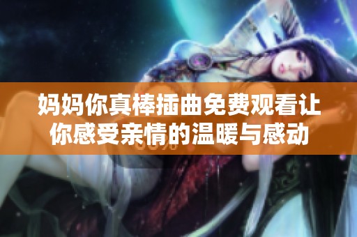 妈妈你真棒插曲免费观看让你感受亲情的温暖与感动